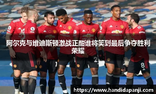 阿尔克与维迪斯顿激战正酣谁将笑到最后争夺胜利荣耀
